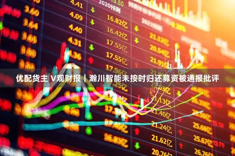 优配货主 V观财报｜瀚川智能未按时归还募资被通报批评