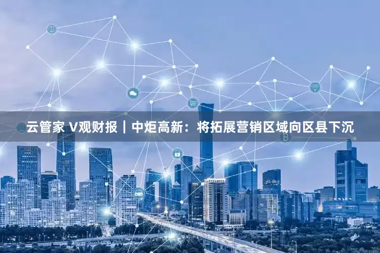 云管家 V观财报｜中炬高新：将拓展营销区域向区县下沉