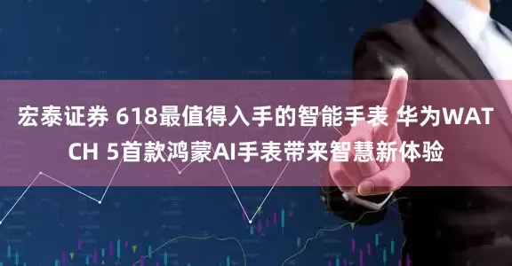 宏泰证券 618最值得入手的智能手表 华为WATCH 5首款鸿蒙AI手表带来智慧新体验