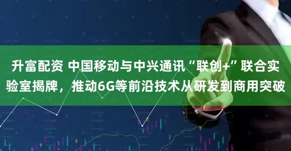 升富配资 中国移动与中兴通讯“联创+”联合实验室揭牌，推动6G等前沿技术从研发到商用突破