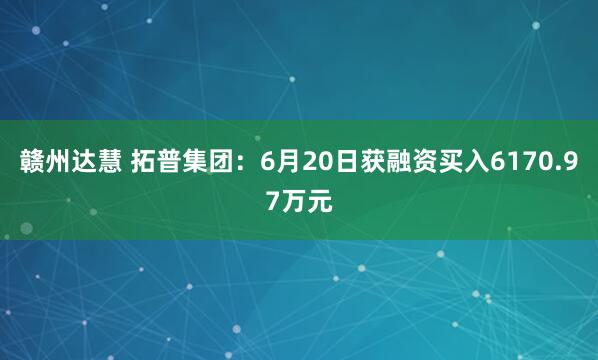 赣州达慧 拓普集团：6月20日获融资买入6170.97万元