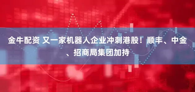 金牛配资 又一家机器人企业冲刺港股！顺丰、中金、招商局集团加持