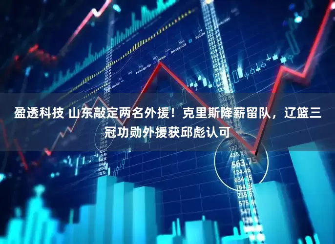 盈透科技 山东敲定两名外援！克里斯降薪留队，辽篮三冠功勋外援获邱彪认可