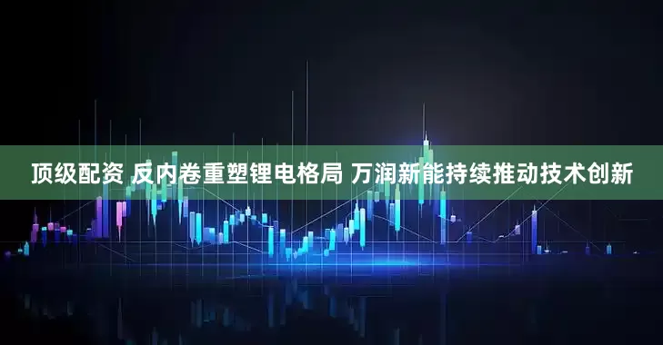 顶级配资 反内卷重塑锂电格局 万润新能持续推动技术创新