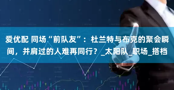 爱优配 同场“前队友”：杜兰特与布克的聚会瞬间，并肩过的人难再同行？_太阳队_职场_搭档