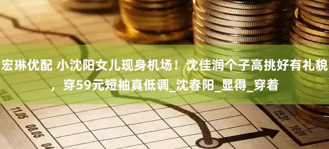 宏琳优配 小沈阳女儿现身机场！沈佳润个子高挑好有礼貌，穿59元短袖真低调_沈春阳_显得_穿着