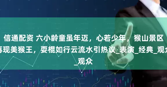 信通配资 六小龄童虽年迈，心若少年，猴山景区再现美猴王，耍棍如行云流水引热议_表演_经典_观众