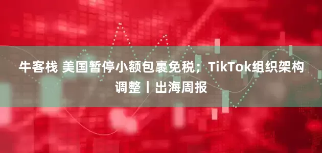 牛客栈 美国暂停小额包裹免税；TikTok组织架构调整丨出海周报