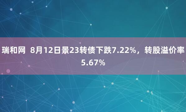 瑞和网  8月12日景23转债下跌7.22%，转股溢价率5.67%