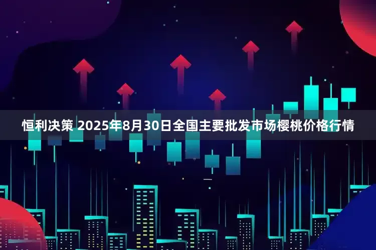 恒利决策 2025年8月30日全国主要批发市场樱桃价格行情