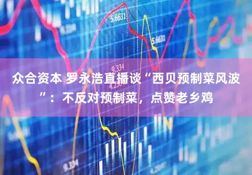 众合资本 罗永浩直播谈“西贝预制菜风波”：不反对预制菜，点赞老乡鸡