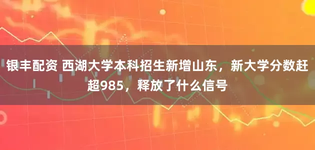 银丰配资 西湖大学本科招生新增山东，新大学分数赶超985，释放了什么信号