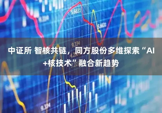 中证所 智核共链，同方股份多维探索“AI+核技术”融合新趋势