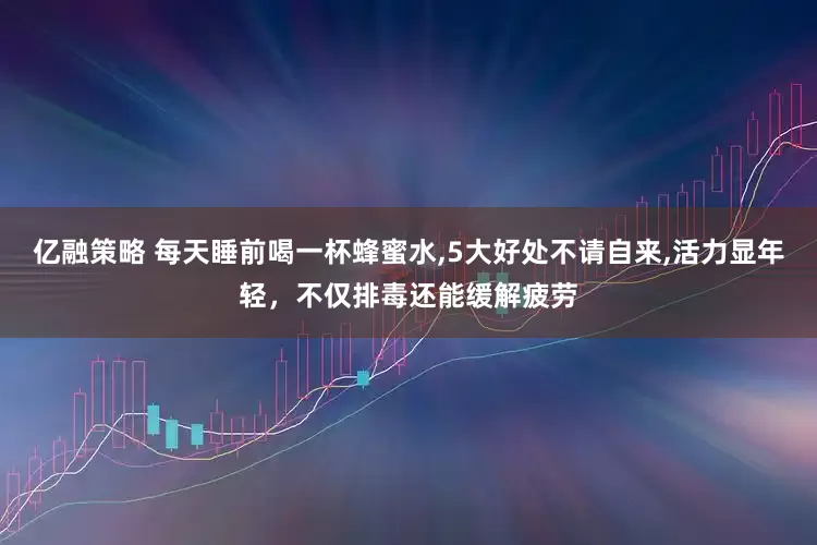 亿融策略 每天睡前喝一杯蜂蜜水,5大好处不请自来,活力显年轻，不仅排毒还能缓解疲劳