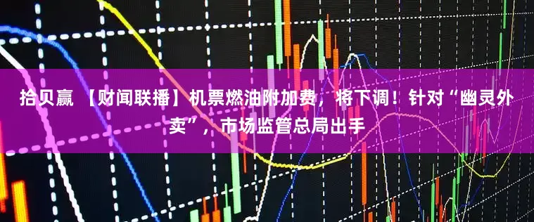 拾贝赢 【财闻联播】机票燃油附加费，将下调！针对“幽灵外卖”，市场监管总局出手
